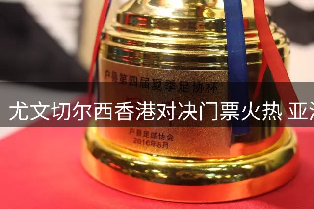 尤文切尔西香港对决门票火热 亚洲市场成斑马军团新增长点