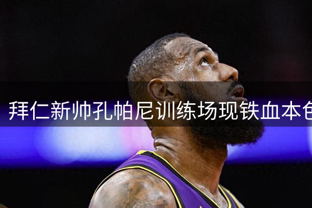 拜仁新帅孔帕尼训练场现铁血本色 金玟哉遭令"格杀勿论"青年队新星